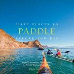 Fifty Places to Paddle Before You Die: Kayaking and Rafting Experts Share the World’s Greatest Destinations